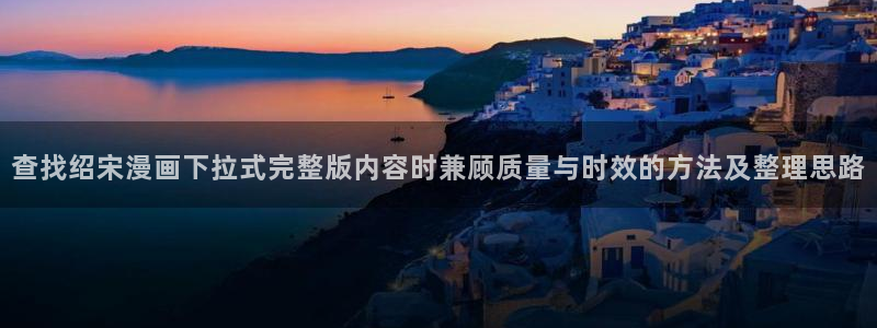 梦漫漫画APP:查找绍宋漫画下拉式完整版内容时兼顾质量与时效的方法及整理思路